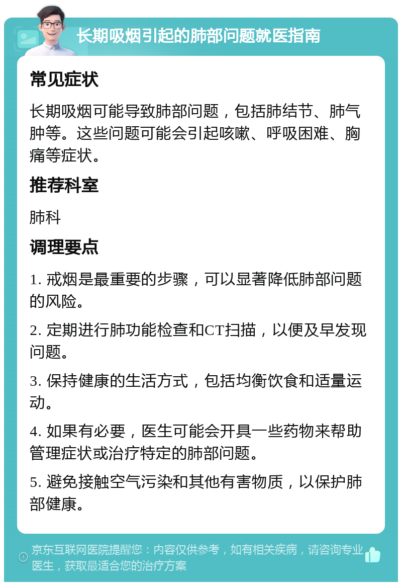 长期吸烟引起的肺部问题就医指南 常见症状 长期吸烟可能导致肺部问题，包括肺结节、肺气肿等。这些问题可能会引起咳嗽、呼吸困难、胸痛等症状。 推荐科室 肺科 调理要点 1. 戒烟是最重要的步骤，可以显著降低肺部问题的风险。 2. 定期进行肺功能检查和CT扫描，以便及早发现问题。 3. 保持健康的生活方式，包括均衡饮食和适量运动。 4. 如果有必要，医生可能会开具一些药物来帮助管理症状或治疗特定的肺部问题。 5. 避免接触空气污染和其他有害物质，以保护肺部健康。