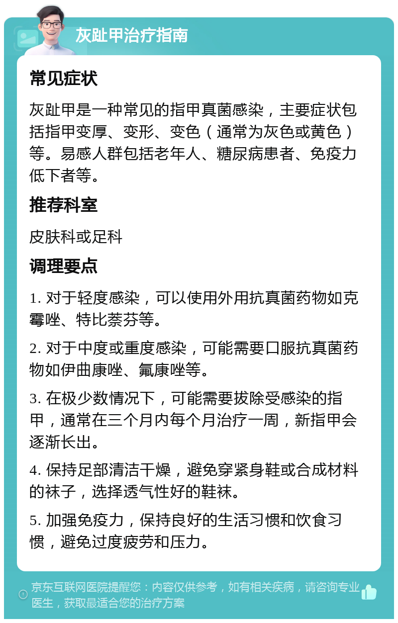 灰趾甲治疗指南 常见症状 灰趾甲是一种常见的指甲真菌感染，主要症状包括指甲变厚、变形、变色（通常为灰色或黄色）等。易感人群包括老年人、糖尿病患者、免疫力低下者等。 推荐科室 皮肤科或足科 调理要点 1. 对于轻度感染，可以使用外用抗真菌药物如克霉唑、特比萘芬等。 2. 对于中度或重度感染，可能需要口服抗真菌药物如伊曲康唑、氟康唑等。 3. 在极少数情况下，可能需要拔除受感染的指甲，通常在三个月内每个月治疗一周，新指甲会逐渐长出。 4. 保持足部清洁干燥，避免穿紧身鞋或合成材料的袜子，选择透气性好的鞋袜。 5. 加强免疫力，保持良好的生活习惯和饮食习惯，避免过度疲劳和压力。