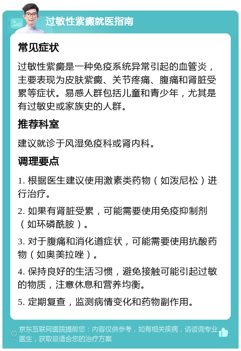 过敏性紫癜就医指南 常见症状 过敏性紫癜是一种免疫系统异常引起的血管炎，主要表现为皮肤紫癜、关节疼痛、腹痛和肾脏受累等症状。易感人群包括儿童和青少年，尤其是有过敏史或家族史的人群。 推荐科室 建议就诊于风湿免疫科或肾内科。 调理要点 1. 根据医生建议使用激素类药物（如泼尼松）进行治疗。 2. 如果有肾脏受累，可能需要使用免疫抑制剂（如环磷酰胺）。 3. 对于腹痛和消化道症状，可能需要使用抗酸药物（如奥美拉唑）。 4. 保持良好的生活习惯，避免接触可能引起过敏的物质，注意休息和营养均衡。 5. 定期复查，监测病情变化和药物副作用。