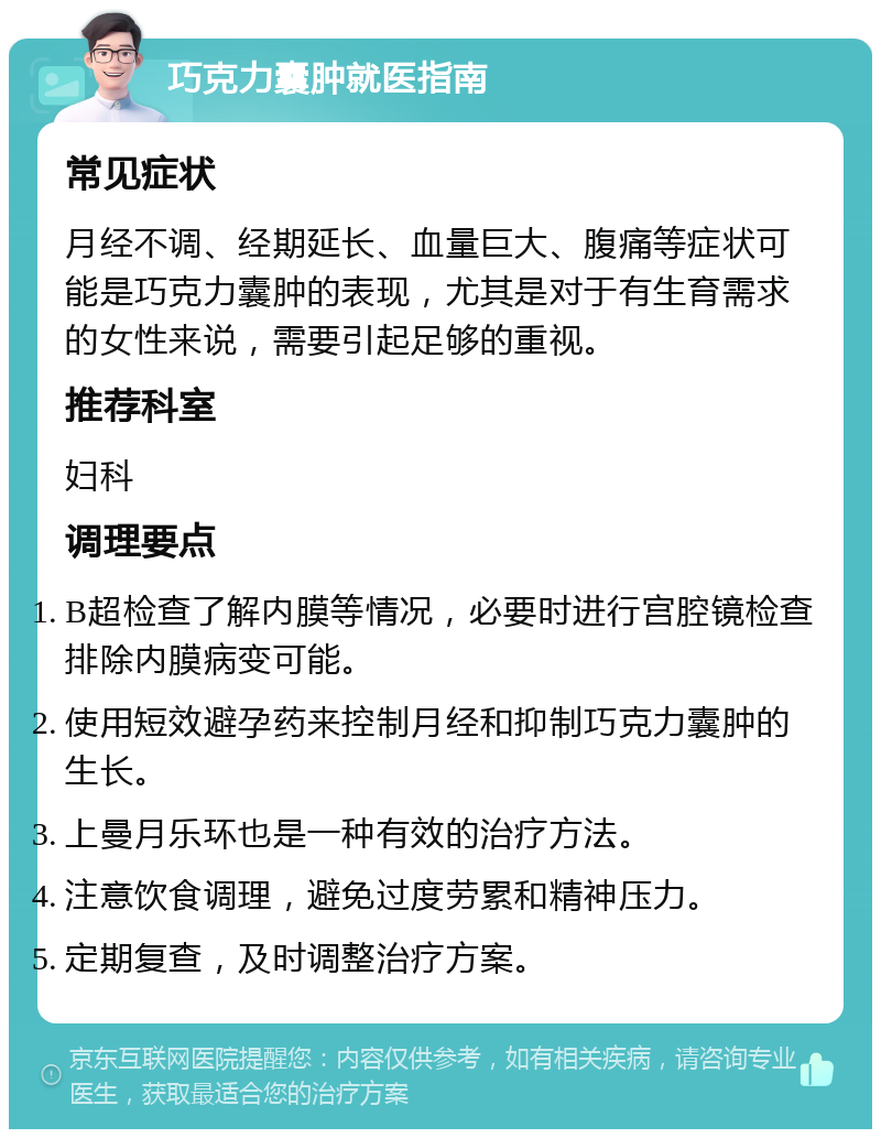 巧克力囊肿就医指南 常见症状 月经不调、经期延长、血量巨大、腹痛等症状可能是巧克力囊肿的表现，尤其是对于有生育需求的女性来说，需要引起足够的重视。 推荐科室 妇科 调理要点 B超检查了解内膜等情况，必要时进行宫腔镜检查排除内膜病变可能。 使用短效避孕药来控制月经和抑制巧克力囊肿的生长。 上曼月乐环也是一种有效的治疗方法。 注意饮食调理，避免过度劳累和精神压力。 定期复查，及时调整治疗方案。