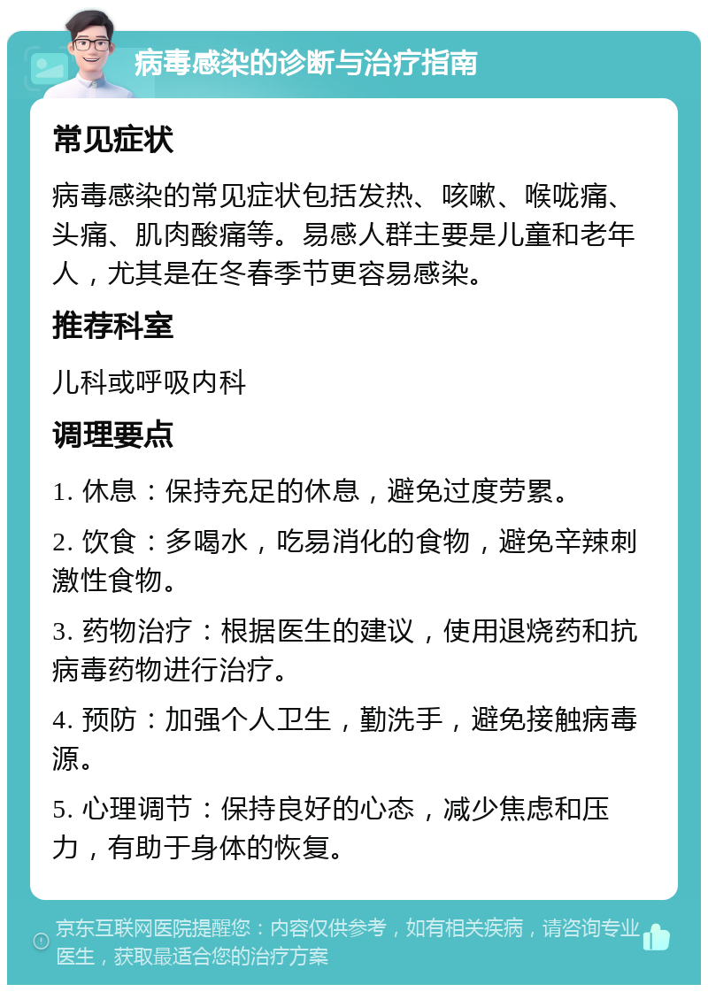 病毒感染的诊断与治疗指南 常见症状 病毒感染的常见症状包括发热、咳嗽、喉咙痛、头痛、肌肉酸痛等。易感人群主要是儿童和老年人，尤其是在冬春季节更容易感染。 推荐科室 儿科或呼吸内科 调理要点 1. 休息：保持充足的休息，避免过度劳累。 2. 饮食：多喝水，吃易消化的食物，避免辛辣刺激性食物。 3. 药物治疗：根据医生的建议，使用退烧药和抗病毒药物进行治疗。 4. 预防：加强个人卫生，勤洗手，避免接触病毒源。 5. 心理调节：保持良好的心态，减少焦虑和压力，有助于身体的恢复。