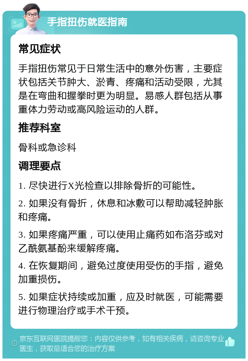 手指扭伤就医指南 常见症状 手指扭伤常见于日常生活中的意外伤害，主要症状包括关节肿大、淤青、疼痛和活动受限，尤其是在弯曲和握拳时更为明显。易感人群包括从事重体力劳动或高风险运动的人群。 推荐科室 骨科或急诊科 调理要点 1. 尽快进行X光检查以排除骨折的可能性。 2. 如果没有骨折，休息和冰敷可以帮助减轻肿胀和疼痛。 3. 如果疼痛严重，可以使用止痛药如布洛芬或对乙酰氨基酚来缓解疼痛。 4. 在恢复期间，避免过度使用受伤的手指，避免加重损伤。 5. 如果症状持续或加重，应及时就医，可能需要进行物理治疗或手术干预。