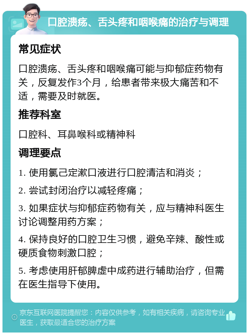 口腔溃疡、舌头疼和咽喉痛的治疗与调理 常见症状 口腔溃疡、舌头疼和咽喉痛可能与抑郁症药物有关，反复发作3个月，给患者带来极大痛苦和不适，需要及时就医。 推荐科室 口腔科、耳鼻喉科或精神科 调理要点 1. 使用氯己定漱口液进行口腔清洁和消炎； 2. 尝试封闭治疗以减轻疼痛； 3. 如果症状与抑郁症药物有关，应与精神科医生讨论调整用药方案； 4. 保持良好的口腔卫生习惯，避免辛辣、酸性或硬质食物刺激口腔； 5. 考虑使用肝郁脾虚中成药进行辅助治疗，但需在医生指导下使用。