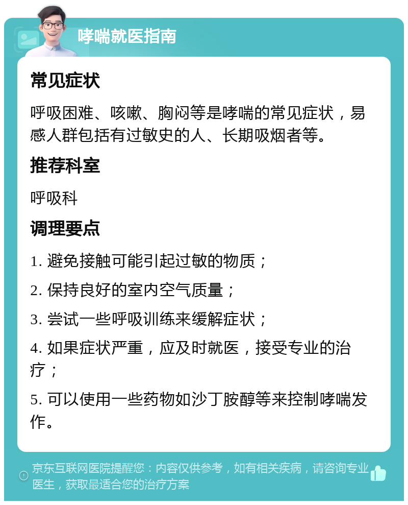 哮喘就医指南 常见症状 呼吸困难、咳嗽、胸闷等是哮喘的常见症状，易感人群包括有过敏史的人、长期吸烟者等。 推荐科室 呼吸科 调理要点 1. 避免接触可能引起过敏的物质； 2. 保持良好的室内空气质量； 3. 尝试一些呼吸训练来缓解症状； 4. 如果症状严重，应及时就医，接受专业的治疗； 5. 可以使用一些药物如沙丁胺醇等来控制哮喘发作。