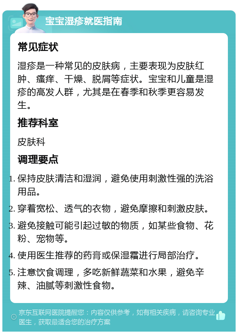 宝宝湿疹就医指南 常见症状 湿疹是一种常见的皮肤病，主要表现为皮肤红肿、瘙痒、干燥、脱屑等症状。宝宝和儿童是湿疹的高发人群，尤其是在春季和秋季更容易发生。 推荐科室 皮肤科 调理要点 保持皮肤清洁和湿润，避免使用刺激性强的洗浴用品。 穿着宽松、透气的衣物，避免摩擦和刺激皮肤。 避免接触可能引起过敏的物质，如某些食物、花粉、宠物等。 使用医生推荐的药膏或保湿霜进行局部治疗。 注意饮食调理，多吃新鲜蔬菜和水果，避免辛辣、油腻等刺激性食物。