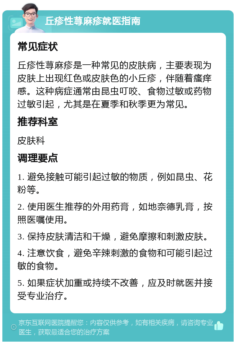 丘疹性荨麻疹就医指南 常见症状 丘疹性荨麻疹是一种常见的皮肤病，主要表现为皮肤上出现红色或皮肤色的小丘疹，伴随着瘙痒感。这种病症通常由昆虫叮咬、食物过敏或药物过敏引起，尤其是在夏季和秋季更为常见。 推荐科室 皮肤科 调理要点 1. 避免接触可能引起过敏的物质，例如昆虫、花粉等。 2. 使用医生推荐的外用药膏，如地奈德乳膏，按照医嘱使用。 3. 保持皮肤清洁和干燥，避免摩擦和刺激皮肤。 4. 注意饮食，避免辛辣刺激的食物和可能引起过敏的食物。 5. 如果症状加重或持续不改善，应及时就医并接受专业治疗。