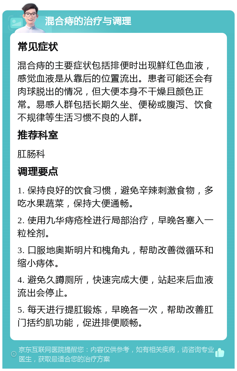 混合痔的治疗与调理 常见症状 混合痔的主要症状包括排便时出现鲜红色血液，感觉血液是从靠后的位置流出。患者可能还会有肉球脱出的情况，但大便本身不干燥且颜色正常。易感人群包括长期久坐、便秘或腹泻、饮食不规律等生活习惯不良的人群。 推荐科室 肛肠科 调理要点 1. 保持良好的饮食习惯，避免辛辣刺激食物，多吃水果蔬菜，保持大便通畅。 2. 使用九华痔疮栓进行局部治疗，早晚各塞入一粒栓剂。 3. 口服地奥斯明片和槐角丸，帮助改善微循环和缩小痔体。 4. 避免久蹲厕所，快速完成大便，站起来后血液流出会停止。 5. 每天进行提肛锻炼，早晚各一次，帮助改善肛门括约肌功能，促进排便顺畅。