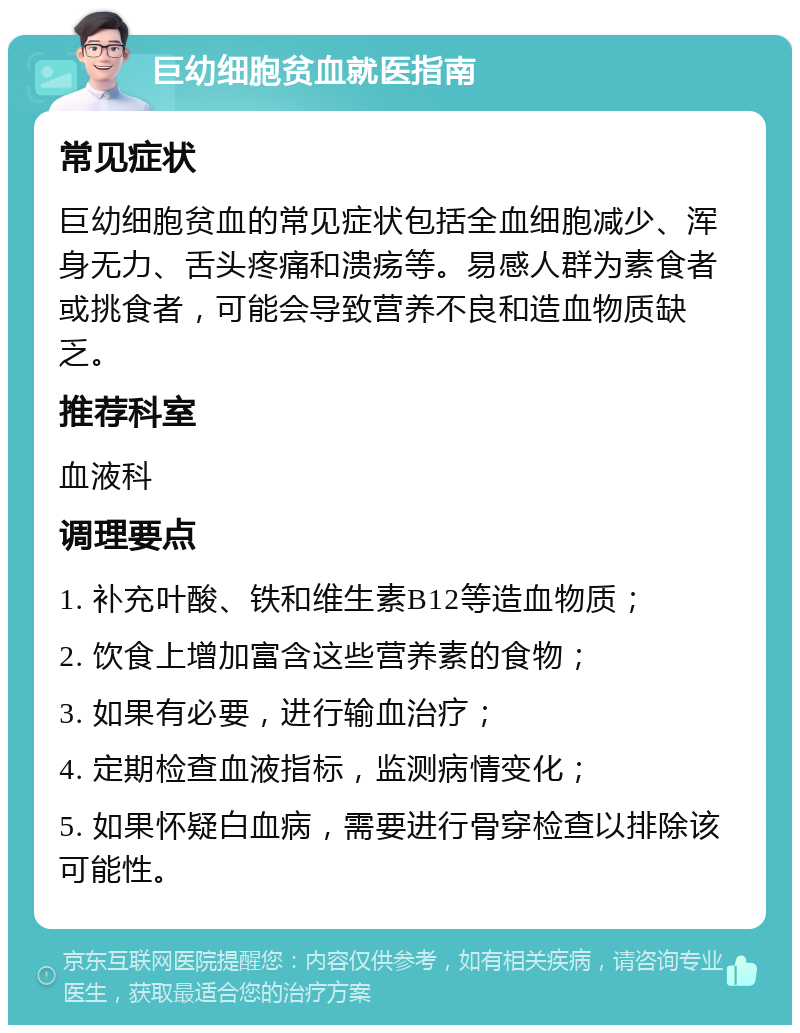 巨幼细胞贫血就医指南 常见症状 巨幼细胞贫血的常见症状包括全血细胞减少、浑身无力、舌头疼痛和溃疡等。易感人群为素食者或挑食者，可能会导致营养不良和造血物质缺乏。 推荐科室 血液科 调理要点 1. 补充叶酸、铁和维生素B12等造血物质； 2. 饮食上增加富含这些营养素的食物； 3. 如果有必要，进行输血治疗； 4. 定期检查血液指标，监测病情变化； 5. 如果怀疑白血病，需要进行骨穿检查以排除该可能性。