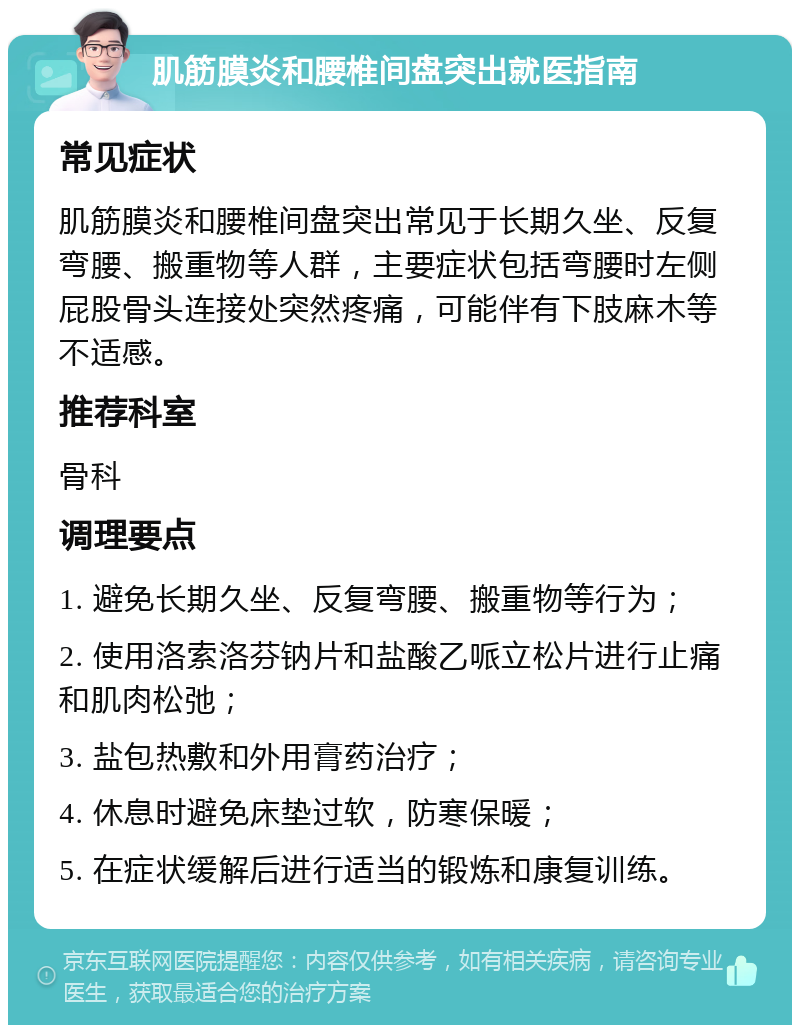 肌筋膜炎和腰椎间盘突出就医指南 常见症状 肌筋膜炎和腰椎间盘突出常见于长期久坐、反复弯腰、搬重物等人群，主要症状包括弯腰时左侧屁股骨头连接处突然疼痛，可能伴有下肢麻木等不适感。 推荐科室 骨科 调理要点 1. 避免长期久坐、反复弯腰、搬重物等行为； 2. 使用洛索洛芬钠片和盐酸乙哌立松片进行止痛和肌肉松弛； 3. 盐包热敷和外用膏药治疗； 4. 休息时避免床垫过软，防寒保暖； 5. 在症状缓解后进行适当的锻炼和康复训练。