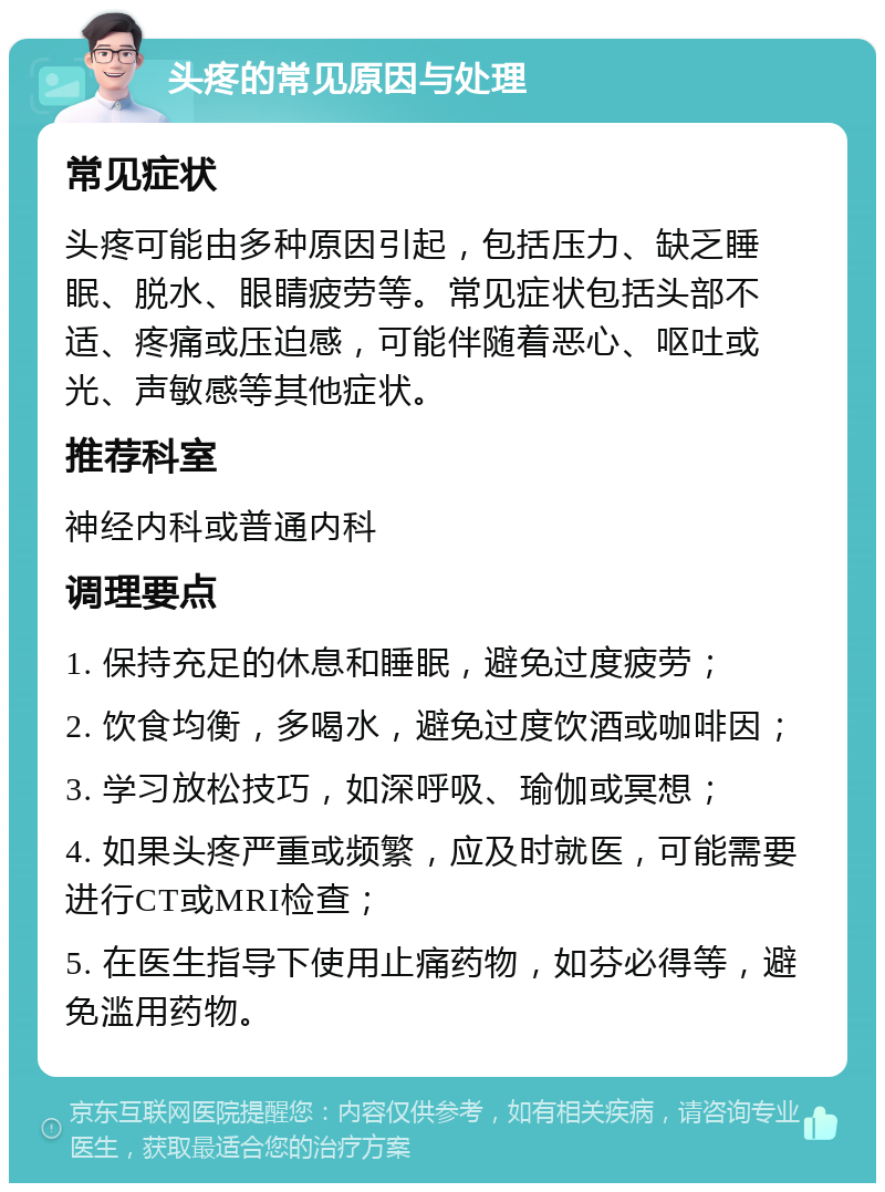 头疼的常见原因与处理 常见症状 头疼可能由多种原因引起，包括压力、缺乏睡眠、脱水、眼睛疲劳等。常见症状包括头部不适、疼痛或压迫感，可能伴随着恶心、呕吐或光、声敏感等其他症状。 推荐科室 神经内科或普通内科 调理要点 1. 保持充足的休息和睡眠，避免过度疲劳； 2. 饮食均衡，多喝水，避免过度饮酒或咖啡因； 3. 学习放松技巧，如深呼吸、瑜伽或冥想； 4. 如果头疼严重或频繁，应及时就医，可能需要进行CT或MRI检查； 5. 在医生指导下使用止痛药物，如芬必得等，避免滥用药物。