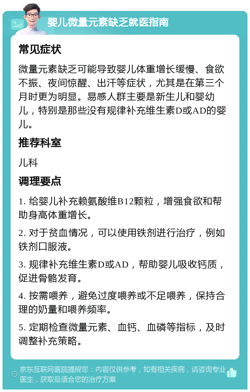 婴儿微量元素缺乏就医指南 常见症状 微量元素缺乏可能导致婴儿体重增长缓慢、食欲不振、夜间惊醒、出汗等症状，尤其是在第三个月时更为明显。易感人群主要是新生儿和婴幼儿，特别是那些没有规律补充维生素D或AD的婴儿。 推荐科室 儿科 调理要点 1. 给婴儿补充赖氨酸维B12颗粒，增强食欲和帮助身高体重增长。 2. 对于贫血情况，可以使用铁剂进行治疗，例如铁剂口服液。 3. 规律补充维生素D或AD，帮助婴儿吸收钙质，促进骨骼发育。 4. 按需喂养，避免过度喂养或不足喂养，保持合理的奶量和喂养频率。 5. 定期检查微量元素、血钙、血磷等指标，及时调整补充策略。