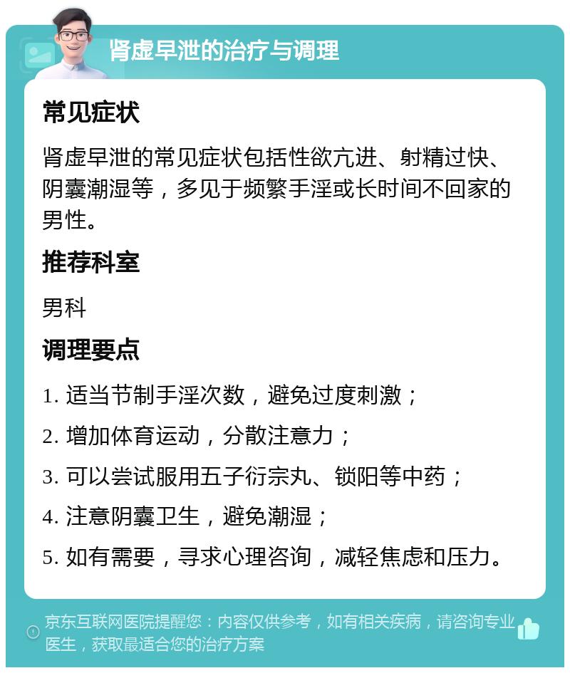 肾虚早泄的治疗与调理 常见症状 肾虚早泄的常见症状包括性欲亢进、射精过快、阴囊潮湿等，多见于频繁手淫或长时间不回家的男性。 推荐科室 男科 调理要点 1. 适当节制手淫次数，避免过度刺激； 2. 增加体育运动，分散注意力； 3. 可以尝试服用五子衍宗丸、锁阳等中药； 4. 注意阴囊卫生，避免潮湿； 5. 如有需要，寻求心理咨询，减轻焦虑和压力。