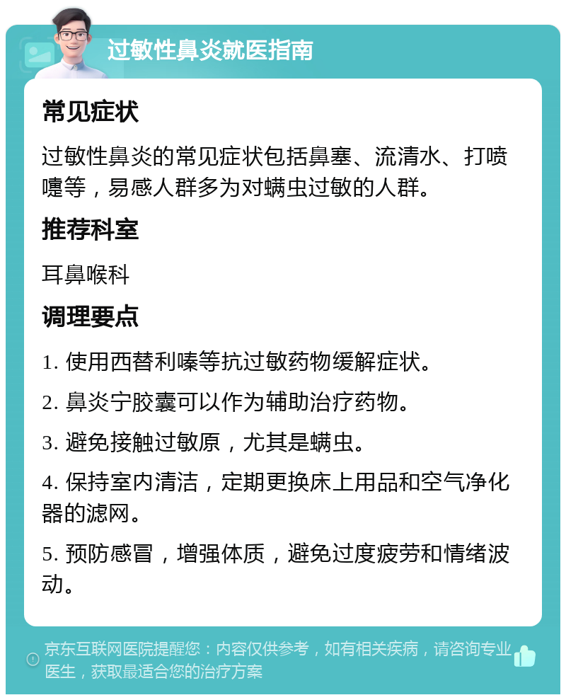 过敏性鼻炎就医指南 常见症状 过敏性鼻炎的常见症状包括鼻塞、流清水、打喷嚏等，易感人群多为对螨虫过敏的人群。 推荐科室 耳鼻喉科 调理要点 1. 使用西替利嗪等抗过敏药物缓解症状。 2. 鼻炎宁胶囊可以作为辅助治疗药物。 3. 避免接触过敏原，尤其是螨虫。 4. 保持室内清洁，定期更换床上用品和空气净化器的滤网。 5. 预防感冒，增强体质，避免过度疲劳和情绪波动。