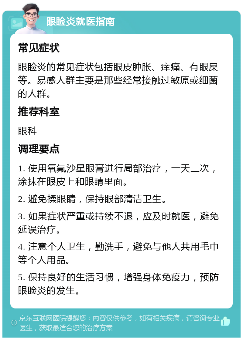 眼睑炎就医指南 常见症状 眼睑炎的常见症状包括眼皮肿胀、痒痛、有眼屎等。易感人群主要是那些经常接触过敏原或细菌的人群。 推荐科室 眼科 调理要点 1. 使用氧氟沙星眼膏进行局部治疗，一天三次，涂抹在眼皮上和眼睛里面。 2. 避免揉眼睛，保持眼部清洁卫生。 3. 如果症状严重或持续不退，应及时就医，避免延误治疗。 4. 注意个人卫生，勤洗手，避免与他人共用毛巾等个人用品。 5. 保持良好的生活习惯，增强身体免疫力，预防眼睑炎的发生。