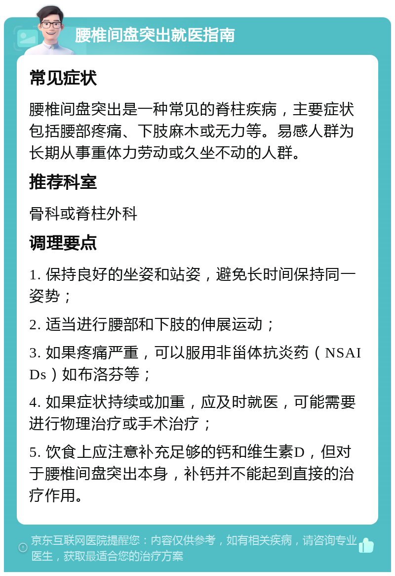 腰椎间盘突出就医指南 常见症状 腰椎间盘突出是一种常见的脊柱疾病，主要症状包括腰部疼痛、下肢麻木或无力等。易感人群为长期从事重体力劳动或久坐不动的人群。 推荐科室 骨科或脊柱外科 调理要点 1. 保持良好的坐姿和站姿，避免长时间保持同一姿势； 2. 适当进行腰部和下肢的伸展运动； 3. 如果疼痛严重，可以服用非甾体抗炎药（NSAIDs）如布洛芬等； 4. 如果症状持续或加重，应及时就医，可能需要进行物理治疗或手术治疗； 5. 饮食上应注意补充足够的钙和维生素D，但对于腰椎间盘突出本身，补钙并不能起到直接的治疗作用。