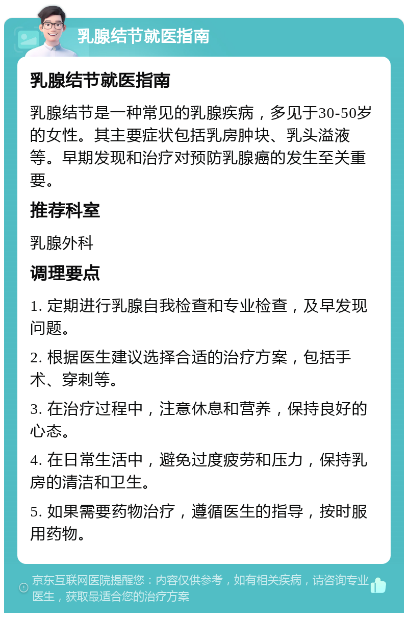 乳腺结节就医指南 乳腺结节就医指南 乳腺结节是一种常见的乳腺疾病，多见于30-50岁的女性。其主要症状包括乳房肿块、乳头溢液等。早期发现和治疗对预防乳腺癌的发生至关重要。 推荐科室 乳腺外科 调理要点 1. 定期进行乳腺自我检查和专业检查，及早发现问题。 2. 根据医生建议选择合适的治疗方案，包括手术、穿刺等。 3. 在治疗过程中，注意休息和营养，保持良好的心态。 4. 在日常生活中，避免过度疲劳和压力，保持乳房的清洁和卫生。 5. 如果需要药物治疗，遵循医生的指导，按时服用药物。