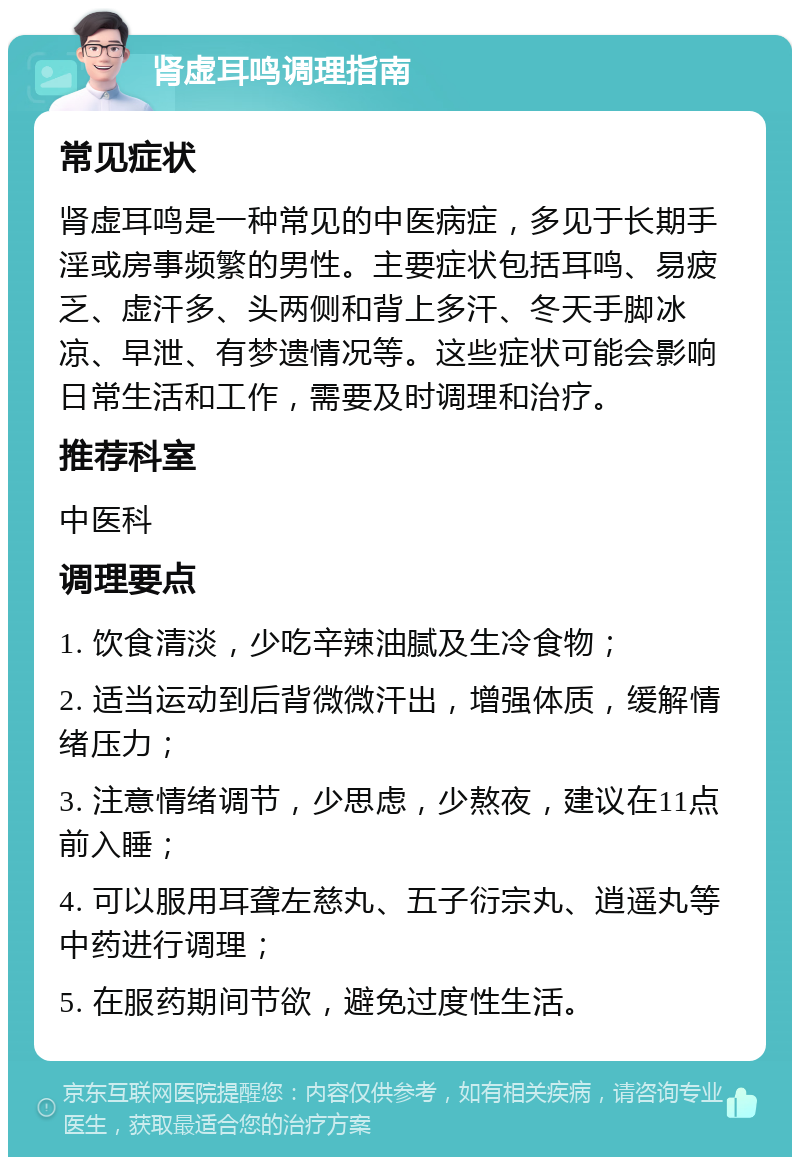 肾虚耳鸣调理指南 常见症状 肾虚耳鸣是一种常见的中医病症，多见于长期手淫或房事频繁的男性。主要症状包括耳鸣、易疲乏、虚汗多、头两侧和背上多汗、冬天手脚冰凉、早泄、有梦遗情况等。这些症状可能会影响日常生活和工作，需要及时调理和治疗。 推荐科室 中医科 调理要点 1. 饮食清淡，少吃辛辣油腻及生冷食物； 2. 适当运动到后背微微汗出，增强体质，缓解情绪压力； 3. 注意情绪调节，少思虑，少熬夜，建议在11点前入睡； 4. 可以服用耳聋左慈丸、五子衍宗丸、逍遥丸等中药进行调理； 5. 在服药期间节欲，避免过度性生活。