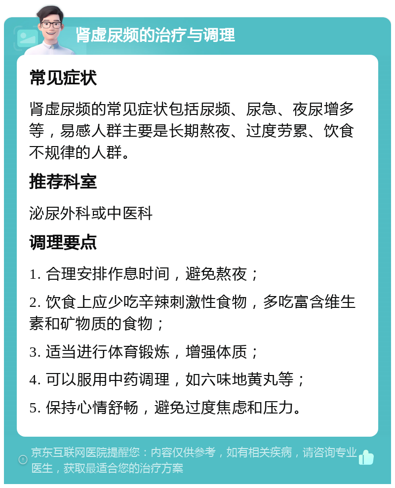 肾虚尿频的治疗与调理 常见症状 肾虚尿频的常见症状包括尿频、尿急、夜尿增多等，易感人群主要是长期熬夜、过度劳累、饮食不规律的人群。 推荐科室 泌尿外科或中医科 调理要点 1. 合理安排作息时间，避免熬夜； 2. 饮食上应少吃辛辣刺激性食物，多吃富含维生素和矿物质的食物； 3. 适当进行体育锻炼，增强体质； 4. 可以服用中药调理，如六味地黄丸等； 5. 保持心情舒畅，避免过度焦虑和压力。