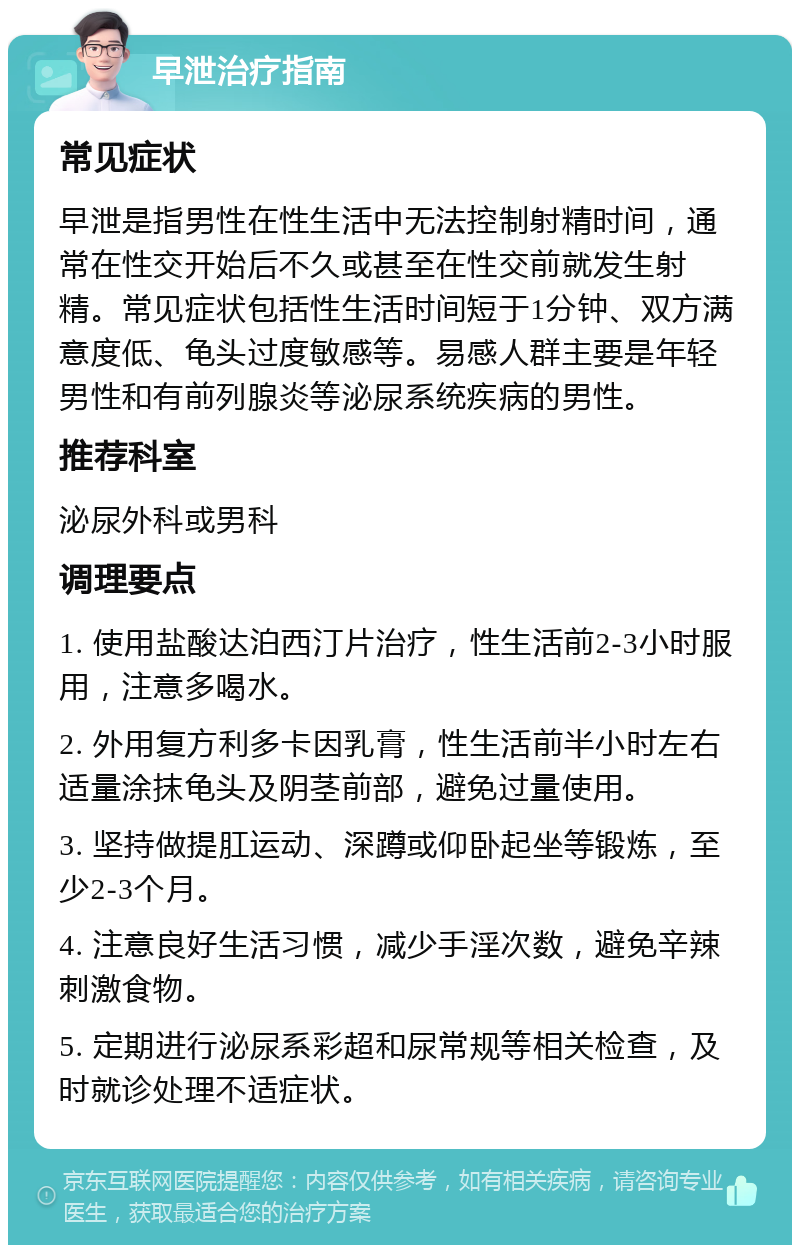 早泄治疗指南 常见症状 早泄是指男性在性生活中无法控制射精时间，通常在性交开始后不久或甚至在性交前就发生射精。常见症状包括性生活时间短于1分钟、双方满意度低、龟头过度敏感等。易感人群主要是年轻男性和有前列腺炎等泌尿系统疾病的男性。 推荐科室 泌尿外科或男科 调理要点 1. 使用盐酸达泊西汀片治疗，性生活前2-3小时服用，注意多喝水。 2. 外用复方利多卡因乳膏，性生活前半小时左右适量涂抹龟头及阴茎前部，避免过量使用。 3. 坚持做提肛运动、深蹲或仰卧起坐等锻炼，至少2-3个月。 4. 注意良好生活习惯，减少手淫次数，避免辛辣刺激食物。 5. 定期进行泌尿系彩超和尿常规等相关检查，及时就诊处理不适症状。