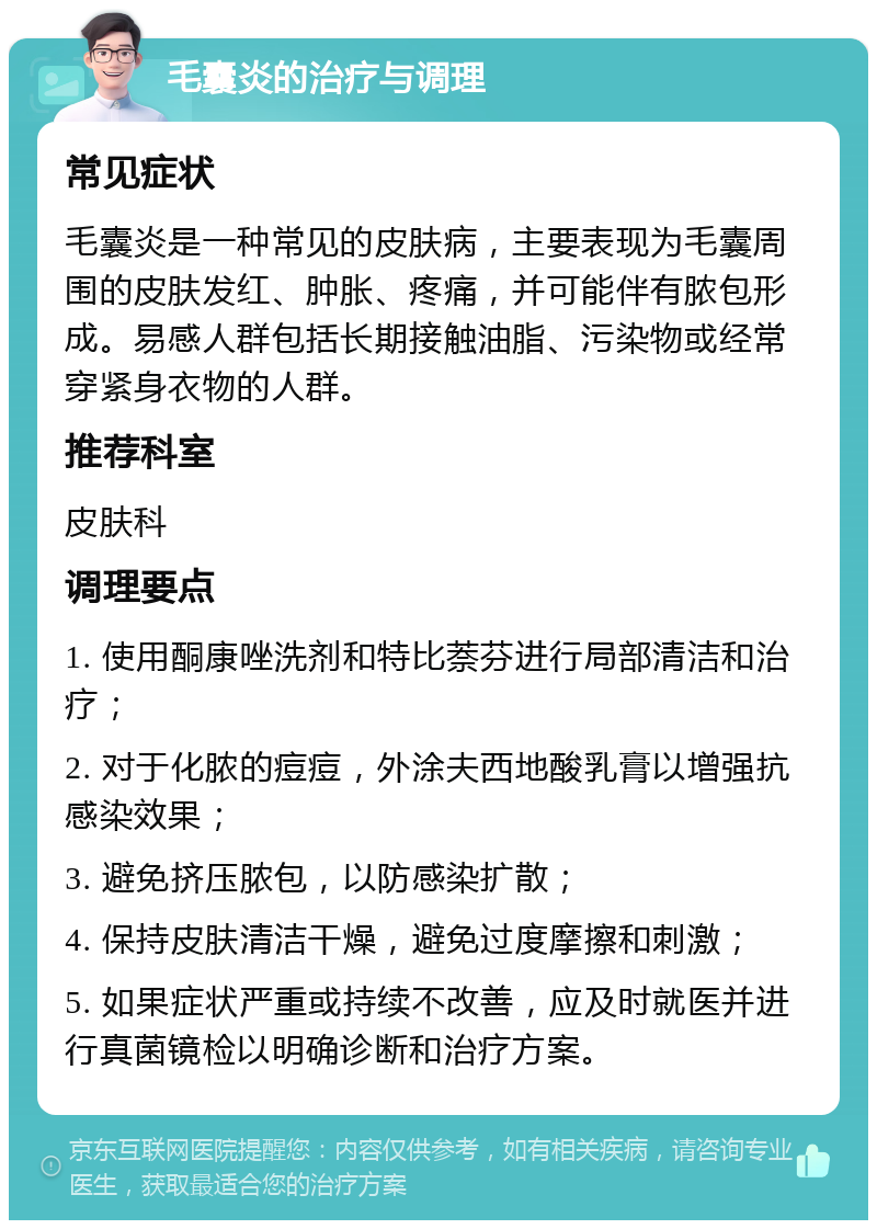 毛囊炎的治疗与调理 常见症状 毛囊炎是一种常见的皮肤病，主要表现为毛囊周围的皮肤发红、肿胀、疼痛，并可能伴有脓包形成。易感人群包括长期接触油脂、污染物或经常穿紧身衣物的人群。 推荐科室 皮肤科 调理要点 1. 使用酮康唑洗剂和特比萘芬进行局部清洁和治疗； 2. 对于化脓的痘痘，外涂夫西地酸乳膏以增强抗感染效果； 3. 避免挤压脓包，以防感染扩散； 4. 保持皮肤清洁干燥，避免过度摩擦和刺激； 5. 如果症状严重或持续不改善，应及时就医并进行真菌镜检以明确诊断和治疗方案。