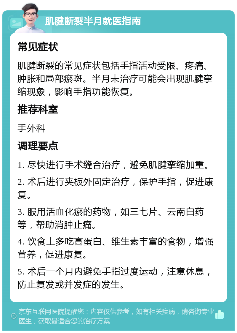 肌腱断裂半月就医指南 常见症状 肌腱断裂的常见症状包括手指活动受限、疼痛、肿胀和局部瘀斑。半月未治疗可能会出现肌腱挛缩现象，影响手指功能恢复。 推荐科室 手外科 调理要点 1. 尽快进行手术缝合治疗，避免肌腱挛缩加重。 2. 术后进行夹板外固定治疗，保护手指，促进康复。 3. 服用活血化瘀的药物，如三七片、云南白药等，帮助消肿止痛。 4. 饮食上多吃高蛋白、维生素丰富的食物，增强营养，促进康复。 5. 术后一个月内避免手指过度运动，注意休息，防止复发或并发症的发生。