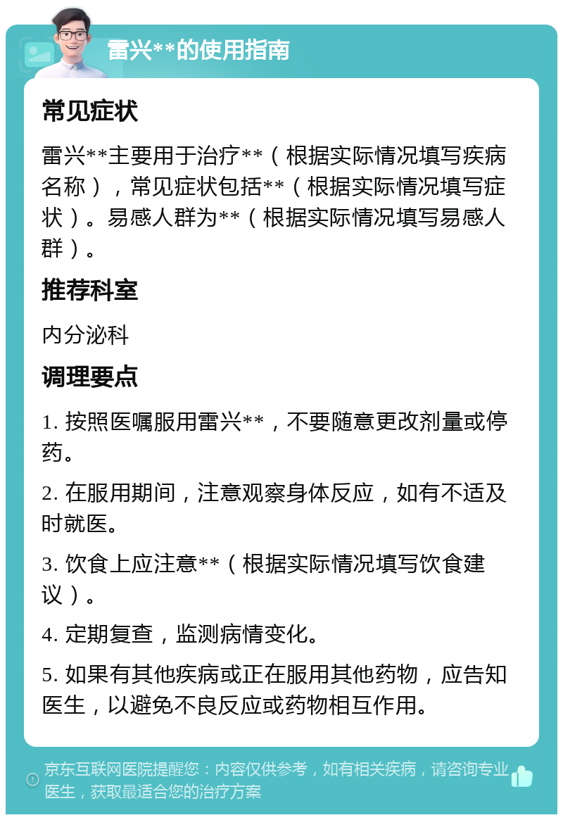 雷兴**的使用指南 常见症状 雷兴**主要用于治疗**（根据实际情况填写疾病名称），常见症状包括**（根据实际情况填写症状）。易感人群为**（根据实际情况填写易感人群）。 推荐科室 内分泌科 调理要点 1. 按照医嘱服用雷兴**，不要随意更改剂量或停药。 2. 在服用期间，注意观察身体反应，如有不适及时就医。 3. 饮食上应注意**（根据实际情况填写饮食建议）。 4. 定期复查，监测病情变化。 5. 如果有其他疾病或正在服用其他药物，应告知医生，以避免不良反应或药物相互作用。