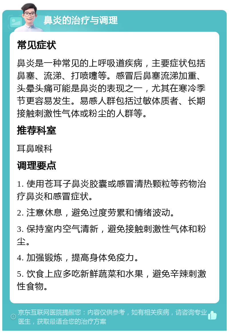 鼻炎的治疗与调理 常见症状 鼻炎是一种常见的上呼吸道疾病，主要症状包括鼻塞、流涕、打喷嚏等。感冒后鼻塞流涕加重、头晕头痛可能是鼻炎的表现之一，尤其在寒冷季节更容易发生。易感人群包括过敏体质者、长期接触刺激性气体或粉尘的人群等。 推荐科室 耳鼻喉科 调理要点 1. 使用苍耳子鼻炎胶囊或感冒清热颗粒等药物治疗鼻炎和感冒症状。 2. 注意休息，避免过度劳累和情绪波动。 3. 保持室内空气清新，避免接触刺激性气体和粉尘。 4. 加强锻炼，提高身体免疫力。 5. 饮食上应多吃新鲜蔬菜和水果，避免辛辣刺激性食物。