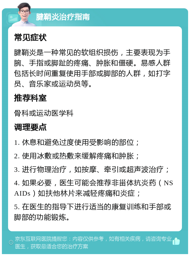 腱鞘炎治疗指南 常见症状 腱鞘炎是一种常见的软组织损伤，主要表现为手腕、手指或脚趾的疼痛、肿胀和僵硬。易感人群包括长时间重复使用手部或脚部的人群，如打字员、音乐家或运动员等。 推荐科室 骨科或运动医学科 调理要点 1. 休息和避免过度使用受影响的部位； 2. 使用冰敷或热敷来缓解疼痛和肿胀； 3. 进行物理治疗，如按摩、牵引或超声波治疗； 4. 如果必要，医生可能会推荐非甾体抗炎药（NSAIDs）如扶他林片来减轻疼痛和炎症； 5. 在医生的指导下进行适当的康复训练和手部或脚部的功能锻炼。