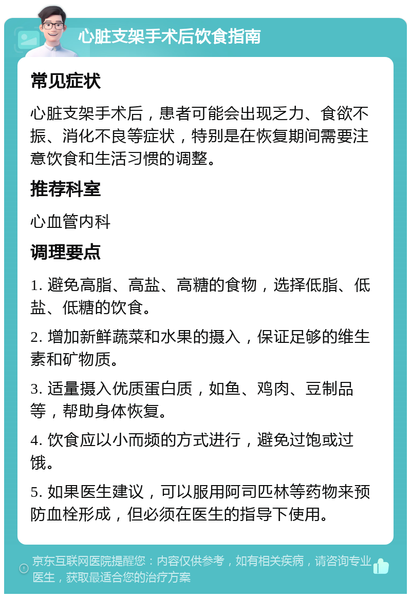 心脏支架手术后饮食指南 常见症状 心脏支架手术后，患者可能会出现乏力、食欲不振、消化不良等症状，特别是在恢复期间需要注意饮食和生活习惯的调整。 推荐科室 心血管内科 调理要点 1. 避免高脂、高盐、高糖的食物，选择低脂、低盐、低糖的饮食。 2. 增加新鲜蔬菜和水果的摄入，保证足够的维生素和矿物质。 3. 适量摄入优质蛋白质，如鱼、鸡肉、豆制品等，帮助身体恢复。 4. 饮食应以小而频的方式进行，避免过饱或过饿。 5. 如果医生建议，可以服用阿司匹林等药物来预防血栓形成，但必须在医生的指导下使用。