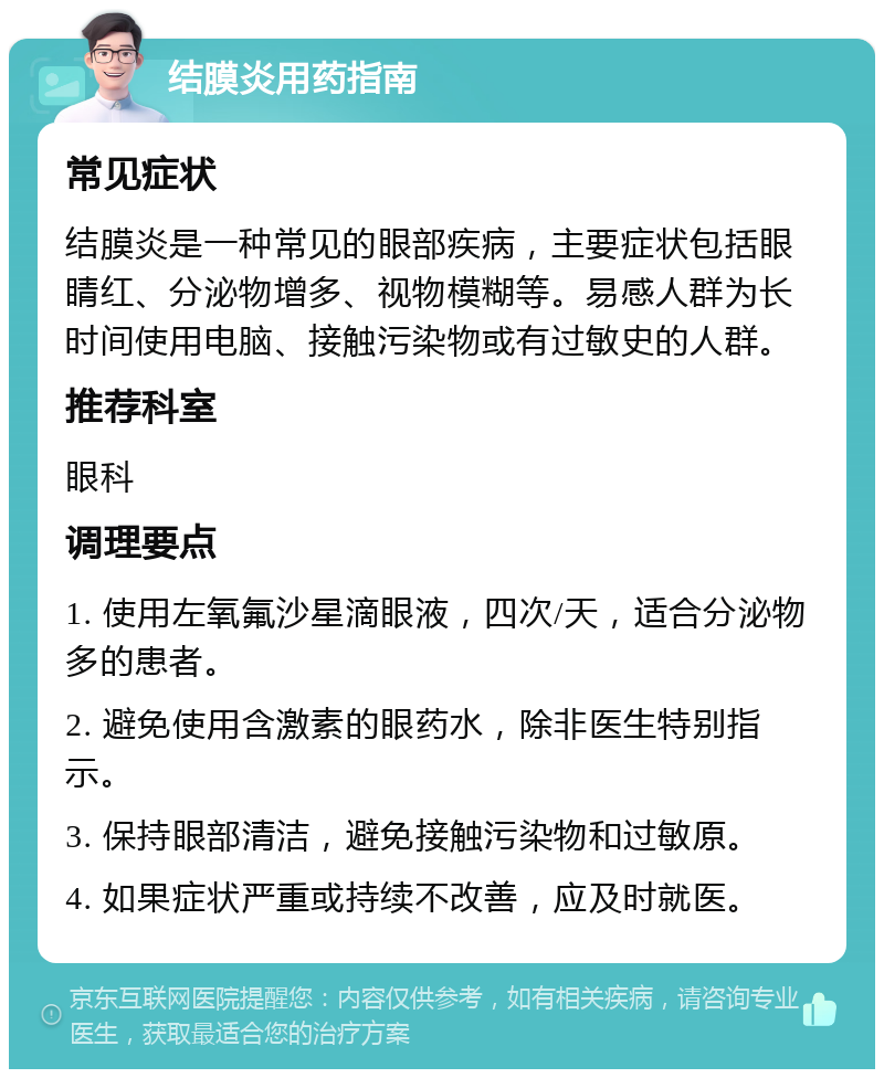 结膜炎用药指南 常见症状 结膜炎是一种常见的眼部疾病，主要症状包括眼睛红、分泌物增多、视物模糊等。易感人群为长时间使用电脑、接触污染物或有过敏史的人群。 推荐科室 眼科 调理要点 1. 使用左氧氟沙星滴眼液，四次/天，适合分泌物多的患者。 2. 避免使用含激素的眼药水，除非医生特别指示。 3. 保持眼部清洁，避免接触污染物和过敏原。 4. 如果症状严重或持续不改善，应及时就医。