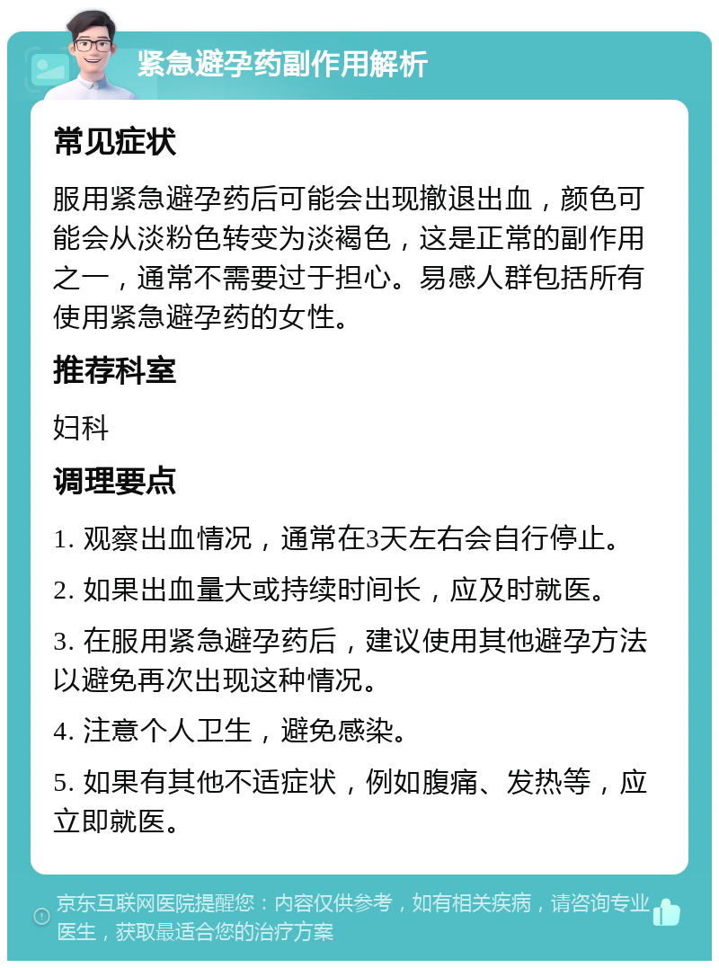 紧急避孕药副作用解析 常见症状 服用紧急避孕药后可能会出现撤退出血，颜色可能会从淡粉色转变为淡褐色，这是正常的副作用之一，通常不需要过于担心。易感人群包括所有使用紧急避孕药的女性。 推荐科室 妇科 调理要点 1. 观察出血情况，通常在3天左右会自行停止。 2. 如果出血量大或持续时间长，应及时就医。 3. 在服用紧急避孕药后，建议使用其他避孕方法以避免再次出现这种情况。 4. 注意个人卫生，避免感染。 5. 如果有其他不适症状，例如腹痛、发热等，应立即就医。