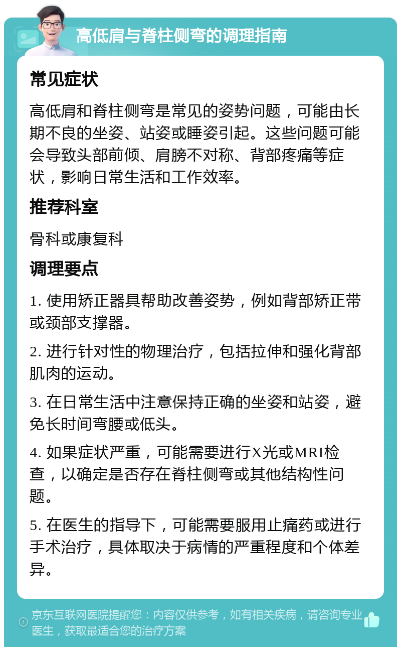 高低肩与脊柱侧弯的调理指南 常见症状 高低肩和脊柱侧弯是常见的姿势问题，可能由长期不良的坐姿、站姿或睡姿引起。这些问题可能会导致头部前倾、肩膀不对称、背部疼痛等症状，影响日常生活和工作效率。 推荐科室 骨科或康复科 调理要点 1. 使用矫正器具帮助改善姿势，例如背部矫正带或颈部支撑器。 2. 进行针对性的物理治疗，包括拉伸和强化背部肌肉的运动。 3. 在日常生活中注意保持正确的坐姿和站姿，避免长时间弯腰或低头。 4. 如果症状严重，可能需要进行X光或MRI检查，以确定是否存在脊柱侧弯或其他结构性问题。 5. 在医生的指导下，可能需要服用止痛药或进行手术治疗，具体取决于病情的严重程度和个体差异。