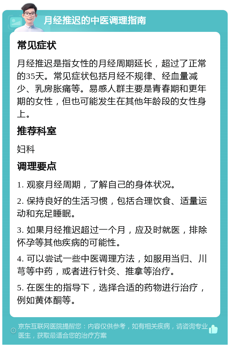 月经推迟的中医调理指南 常见症状 月经推迟是指女性的月经周期延长，超过了正常的35天。常见症状包括月经不规律、经血量减少、乳房胀痛等。易感人群主要是青春期和更年期的女性，但也可能发生在其他年龄段的女性身上。 推荐科室 妇科 调理要点 1. 观察月经周期，了解自己的身体状况。 2. 保持良好的生活习惯，包括合理饮食、适量运动和充足睡眠。 3. 如果月经推迟超过一个月，应及时就医，排除怀孕等其他疾病的可能性。 4. 可以尝试一些中医调理方法，如服用当归、川芎等中药，或者进行针灸、推拿等治疗。 5. 在医生的指导下，选择合适的药物进行治疗，例如黄体酮等。