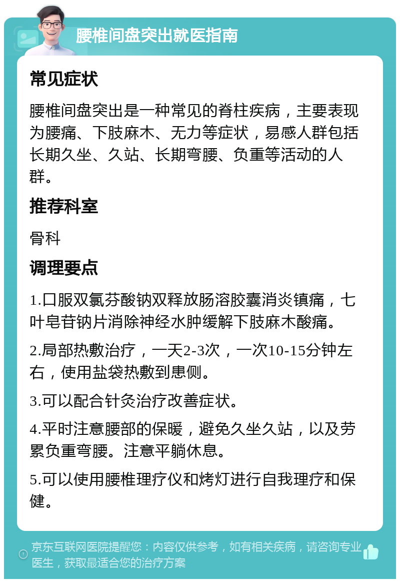 腰椎间盘突出就医指南 常见症状 腰椎间盘突出是一种常见的脊柱疾病，主要表现为腰痛、下肢麻木、无力等症状，易感人群包括长期久坐、久站、长期弯腰、负重等活动的人群。 推荐科室 骨科 调理要点 1.口服双氯芬酸钠双释放肠溶胶囊消炎镇痛，七叶皂苷钠片消除神经水肿缓解下肢麻木酸痛。 2.局部热敷治疗，一天2-3次，一次10-15分钟左右，使用盐袋热敷到患侧。 3.可以配合针灸治疗改善症状。 4.平时注意腰部的保暖，避免久坐久站，以及劳累负重弯腰。注意平躺休息。 5.可以使用腰椎理疗仪和烤灯进行自我理疗和保健。