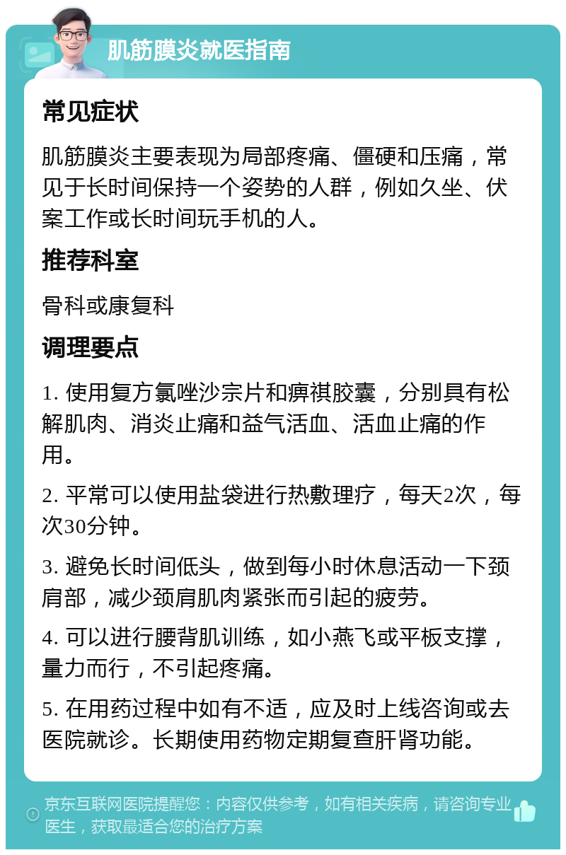 肌筋膜炎就医指南 常见症状 肌筋膜炎主要表现为局部疼痛、僵硬和压痛，常见于长时间保持一个姿势的人群，例如久坐、伏案工作或长时间玩手机的人。 推荐科室 骨科或康复科 调理要点 1. 使用复方氯唑沙宗片和痹祺胶囊，分别具有松解肌肉、消炎止痛和益气活血、活血止痛的作用。 2. 平常可以使用盐袋进行热敷理疗，每天2次，每次30分钟。 3. 避免长时间低头，做到每小时休息活动一下颈肩部，减少颈肩肌肉紧张而引起的疲劳。 4. 可以进行腰背肌训练，如小燕飞或平板支撑，量力而行，不引起疼痛。 5. 在用药过程中如有不适，应及时上线咨询或去医院就诊。长期使用药物定期复查肝肾功能。