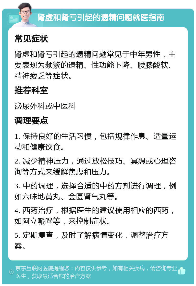 肾虚和肾亏引起的遗精问题就医指南 常见症状 肾虚和肾亏引起的遗精问题常见于中年男性，主要表现为频繁的遗精、性功能下降、腰膝酸软、精神疲乏等症状。 推荐科室 泌尿外科或中医科 调理要点 1. 保持良好的生活习惯，包括规律作息、适量运动和健康饮食。 2. 减少精神压力，通过放松技巧、冥想或心理咨询等方式来缓解焦虑和压力。 3. 中药调理，选择合适的中药方剂进行调理，例如六味地黄丸、金匮肾气丸等。 4. 西药治疗，根据医生的建议使用相应的西药，如阿立哌唑等，来控制症状。 5. 定期复查，及时了解病情变化，调整治疗方案。