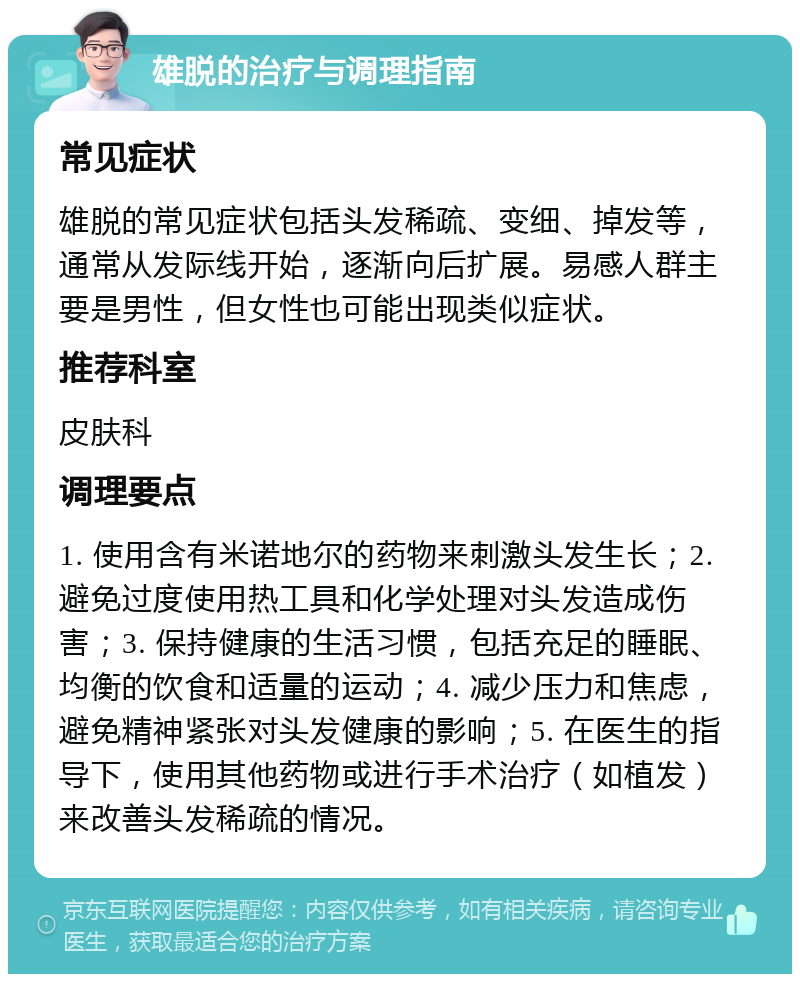 雄脱的治疗与调理指南 常见症状 雄脱的常见症状包括头发稀疏、变细、掉发等，通常从发际线开始，逐渐向后扩展。易感人群主要是男性，但女性也可能出现类似症状。 推荐科室 皮肤科 调理要点 1. 使用含有米诺地尔的药物来刺激头发生长；2. 避免过度使用热工具和化学处理对头发造成伤害；3. 保持健康的生活习惯，包括充足的睡眠、均衡的饮食和适量的运动；4. 减少压力和焦虑，避免精神紧张对头发健康的影响；5. 在医生的指导下，使用其他药物或进行手术治疗（如植发）来改善头发稀疏的情况。