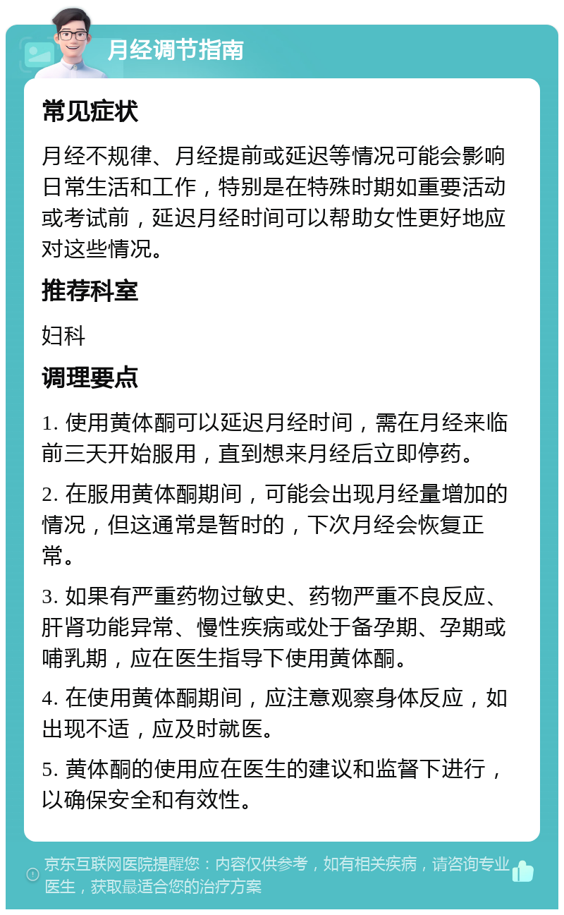 月经调节指南 常见症状 月经不规律、月经提前或延迟等情况可能会影响日常生活和工作，特别是在特殊时期如重要活动或考试前，延迟月经时间可以帮助女性更好地应对这些情况。 推荐科室 妇科 调理要点 1. 使用黄体酮可以延迟月经时间，需在月经来临前三天开始服用，直到想来月经后立即停药。 2. 在服用黄体酮期间，可能会出现月经量增加的情况，但这通常是暂时的，下次月经会恢复正常。 3. 如果有严重药物过敏史、药物严重不良反应、肝肾功能异常、慢性疾病或处于备孕期、孕期或哺乳期，应在医生指导下使用黄体酮。 4. 在使用黄体酮期间，应注意观察身体反应，如出现不适，应及时就医。 5. 黄体酮的使用应在医生的建议和监督下进行，以确保安全和有效性。