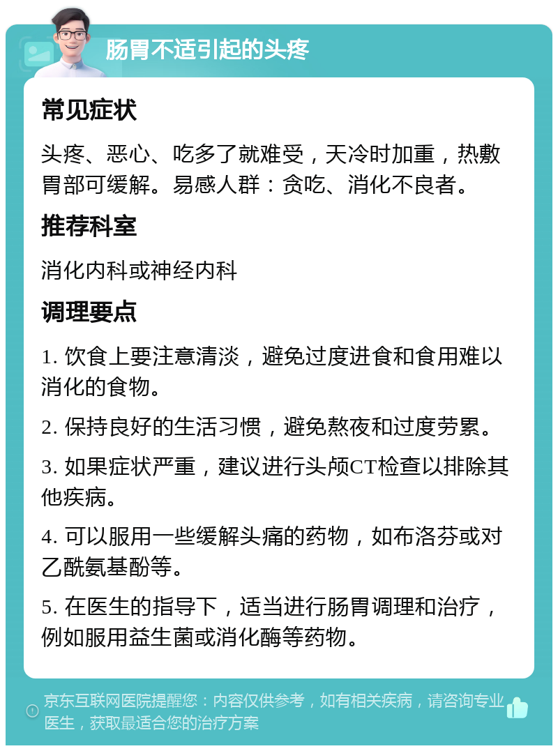 肠胃不适引起的头疼 常见症状 头疼、恶心、吃多了就难受，天冷时加重，热敷胃部可缓解。易感人群：贪吃、消化不良者。 推荐科室 消化内科或神经内科 调理要点 1. 饮食上要注意清淡，避免过度进食和食用难以消化的食物。 2. 保持良好的生活习惯，避免熬夜和过度劳累。 3. 如果症状严重，建议进行头颅CT检查以排除其他疾病。 4. 可以服用一些缓解头痛的药物，如布洛芬或对乙酰氨基酚等。 5. 在医生的指导下，适当进行肠胃调理和治疗，例如服用益生菌或消化酶等药物。