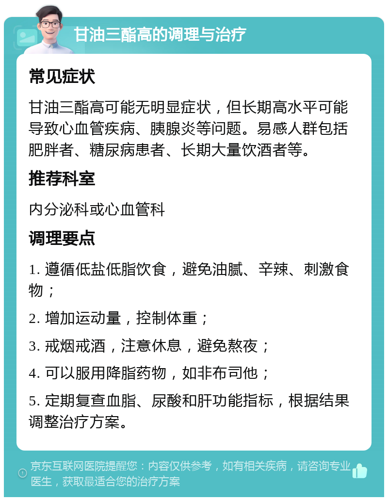 甘油三酯高的调理与治疗 常见症状 甘油三酯高可能无明显症状，但长期高水平可能导致心血管疾病、胰腺炎等问题。易感人群包括肥胖者、糖尿病患者、长期大量饮酒者等。 推荐科室 内分泌科或心血管科 调理要点 1. 遵循低盐低脂饮食，避免油腻、辛辣、刺激食物； 2. 增加运动量，控制体重； 3. 戒烟戒酒，注意休息，避免熬夜； 4. 可以服用降脂药物，如非布司他； 5. 定期复查血脂、尿酸和肝功能指标，根据结果调整治疗方案。