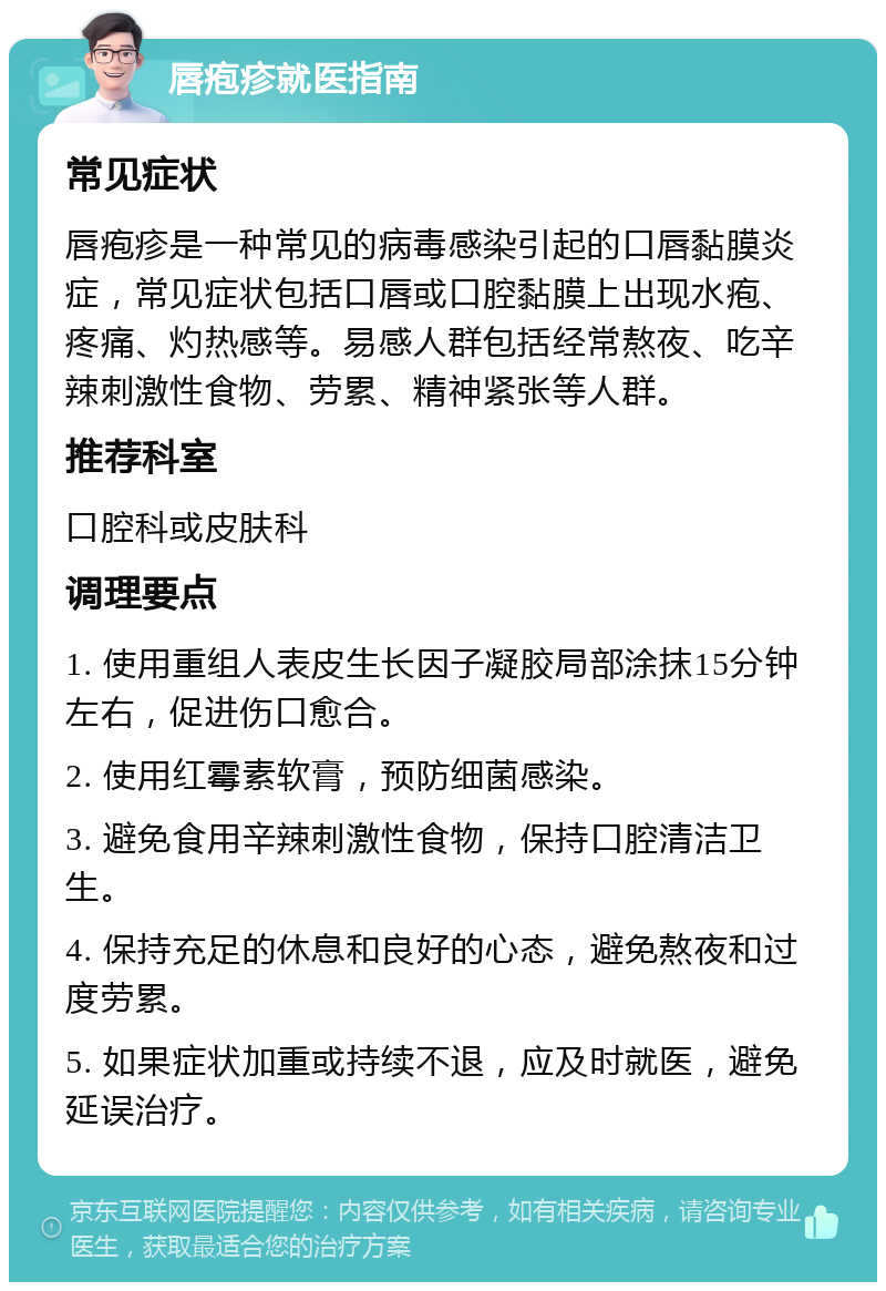 唇疱疹就医指南 常见症状 唇疱疹是一种常见的病毒感染引起的口唇黏膜炎症，常见症状包括口唇或口腔黏膜上出现水疱、疼痛、灼热感等。易感人群包括经常熬夜、吃辛辣刺激性食物、劳累、精神紧张等人群。 推荐科室 口腔科或皮肤科 调理要点 1. 使用重组人表皮生长因子凝胶局部涂抹15分钟左右，促进伤口愈合。 2. 使用红霉素软膏，预防细菌感染。 3. 避免食用辛辣刺激性食物，保持口腔清洁卫生。 4. 保持充足的休息和良好的心态，避免熬夜和过度劳累。 5. 如果症状加重或持续不退，应及时就医，避免延误治疗。