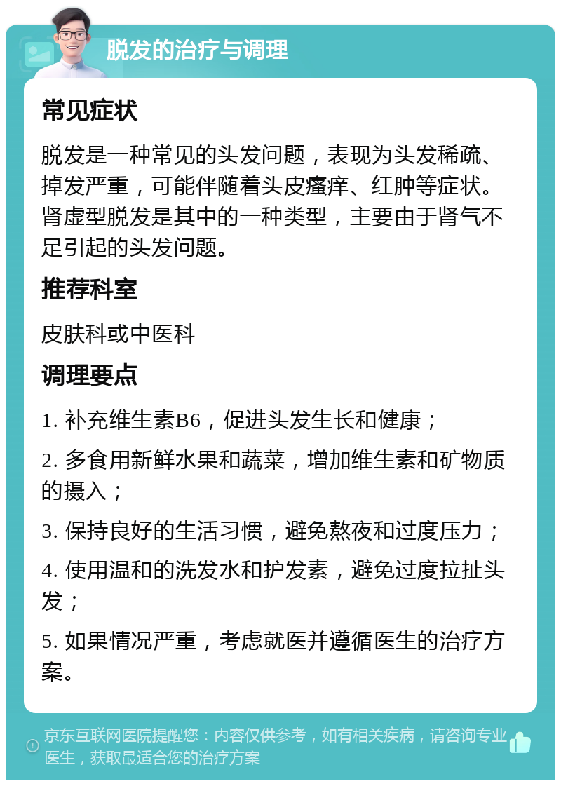 脱发的治疗与调理 常见症状 脱发是一种常见的头发问题，表现为头发稀疏、掉发严重，可能伴随着头皮瘙痒、红肿等症状。肾虚型脱发是其中的一种类型，主要由于肾气不足引起的头发问题。 推荐科室 皮肤科或中医科 调理要点 1. 补充维生素B6，促进头发生长和健康； 2. 多食用新鲜水果和蔬菜，增加维生素和矿物质的摄入； 3. 保持良好的生活习惯，避免熬夜和过度压力； 4. 使用温和的洗发水和护发素，避免过度拉扯头发； 5. 如果情况严重，考虑就医并遵循医生的治疗方案。