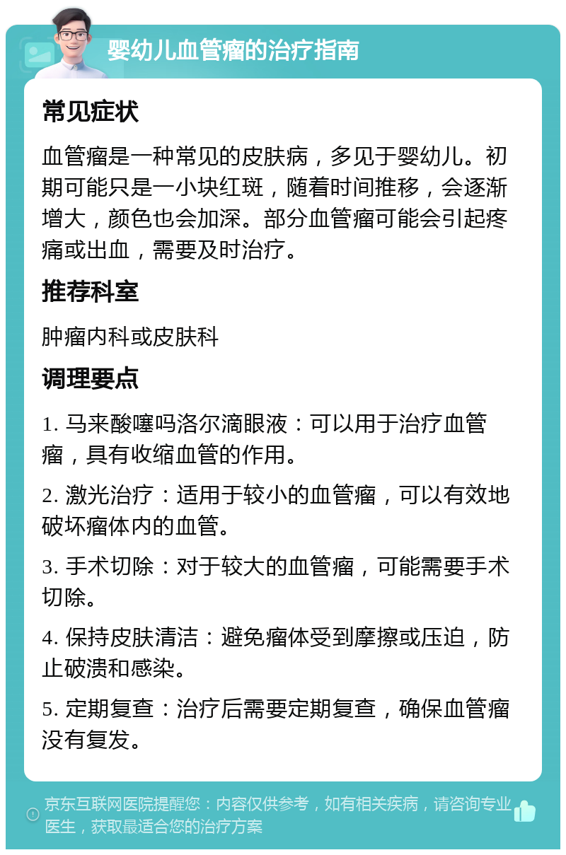 婴幼儿血管瘤的治疗指南 常见症状 血管瘤是一种常见的皮肤病，多见于婴幼儿。初期可能只是一小块红斑，随着时间推移，会逐渐增大，颜色也会加深。部分血管瘤可能会引起疼痛或出血，需要及时治疗。 推荐科室 肿瘤内科或皮肤科 调理要点 1. 马来酸噻吗洛尔滴眼液：可以用于治疗血管瘤，具有收缩血管的作用。 2. 激光治疗：适用于较小的血管瘤，可以有效地破坏瘤体内的血管。 3. 手术切除：对于较大的血管瘤，可能需要手术切除。 4. 保持皮肤清洁：避免瘤体受到摩擦或压迫，防止破溃和感染。 5. 定期复查：治疗后需要定期复查，确保血管瘤没有复发。