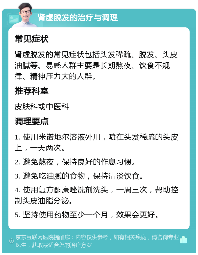 肾虚脱发的治疗与调理 常见症状 肾虚脱发的常见症状包括头发稀疏、脱发、头皮油腻等。易感人群主要是长期熬夜、饮食不规律、精神压力大的人群。 推荐科室 皮肤科或中医科 调理要点 1. 使用米诺地尔溶液外用，喷在头发稀疏的头皮上，一天两次。 2. 避免熬夜，保持良好的作息习惯。 3. 避免吃油腻的食物，保持清淡饮食。 4. 使用复方酮康唑洗剂洗头，一周三次，帮助控制头皮油脂分泌。 5. 坚持使用药物至少一个月，效果会更好。