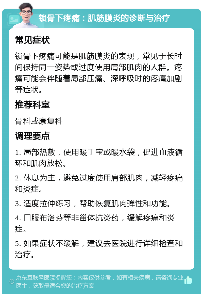 锁骨下疼痛：肌筋膜炎的诊断与治疗 常见症状 锁骨下疼痛可能是肌筋膜炎的表现，常见于长时间保持同一姿势或过度使用肩部肌肉的人群。疼痛可能会伴随着局部压痛、深呼吸时的疼痛加剧等症状。 推荐科室 骨科或康复科 调理要点 1. 局部热敷，使用暖手宝或暖水袋，促进血液循环和肌肉放松。 2. 休息为主，避免过度使用肩部肌肉，减轻疼痛和炎症。 3. 适度拉伸练习，帮助恢复肌肉弹性和功能。 4. 口服布洛芬等非甾体抗炎药，缓解疼痛和炎症。 5. 如果症状不缓解，建议去医院进行详细检查和治疗。