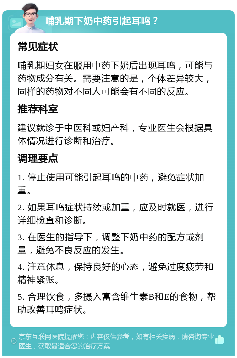 哺乳期下奶中药引起耳鸣？ 常见症状 哺乳期妇女在服用中药下奶后出现耳鸣，可能与药物成分有关。需要注意的是，个体差异较大，同样的药物对不同人可能会有不同的反应。 推荐科室 建议就诊于中医科或妇产科，专业医生会根据具体情况进行诊断和治疗。 调理要点 1. 停止使用可能引起耳鸣的中药，避免症状加重。 2. 如果耳鸣症状持续或加重，应及时就医，进行详细检查和诊断。 3. 在医生的指导下，调整下奶中药的配方或剂量，避免不良反应的发生。 4. 注意休息，保持良好的心态，避免过度疲劳和精神紧张。 5. 合理饮食，多摄入富含维生素B和E的食物，帮助改善耳鸣症状。