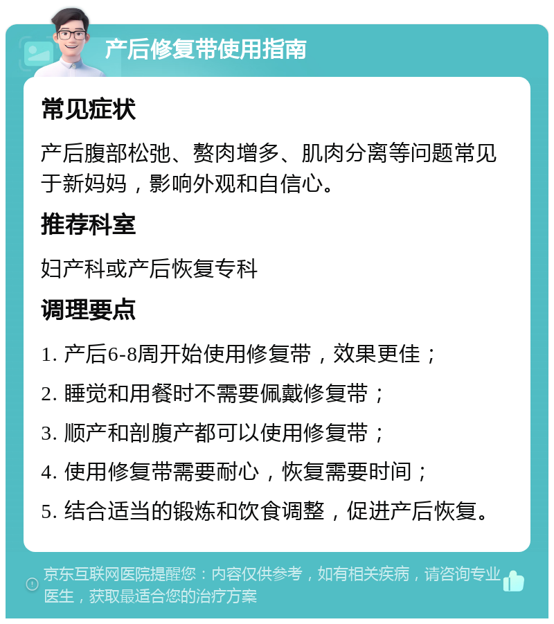 产后修复带使用指南 常见症状 产后腹部松弛、赘肉增多、肌肉分离等问题常见于新妈妈，影响外观和自信心。 推荐科室 妇产科或产后恢复专科 调理要点 1. 产后6-8周开始使用修复带，效果更佳； 2. 睡觉和用餐时不需要佩戴修复带； 3. 顺产和剖腹产都可以使用修复带； 4. 使用修复带需要耐心，恢复需要时间； 5. 结合适当的锻炼和饮食调整，促进产后恢复。