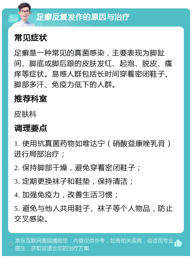 足癣反复发作的原因与治疗 常见症状 足癣是一种常见的真菌感染，主要表现为脚趾间、脚底或脚后跟的皮肤发红、起泡、脱皮、瘙痒等症状。易感人群包括长时间穿着密闭鞋子、脚部多汗、免疫力低下的人群。 推荐科室 皮肤科 调理要点 1. 使用抗真菌药物如唯达宁（硝酸益康唑乳膏）进行局部治疗； 2. 保持脚部干燥，避免穿着密闭鞋子； 3. 定期更换袜子和鞋垫，保持清洁； 4. 加强免疫力，改善生活习惯； 5. 避免与他人共用鞋子、袜子等个人物品，防止交叉感染。