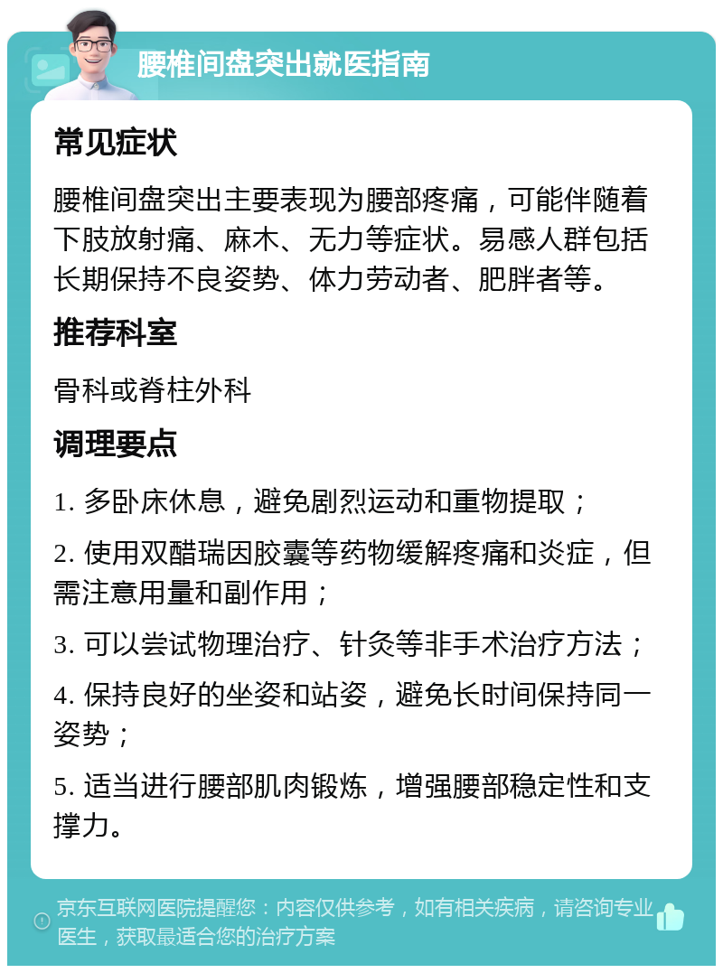 腰椎间盘突出就医指南 常见症状 腰椎间盘突出主要表现为腰部疼痛，可能伴随着下肢放射痛、麻木、无力等症状。易感人群包括长期保持不良姿势、体力劳动者、肥胖者等。 推荐科室 骨科或脊柱外科 调理要点 1. 多卧床休息，避免剧烈运动和重物提取； 2. 使用双醋瑞因胶囊等药物缓解疼痛和炎症，但需注意用量和副作用； 3. 可以尝试物理治疗、针灸等非手术治疗方法； 4. 保持良好的坐姿和站姿，避免长时间保持同一姿势； 5. 适当进行腰部肌肉锻炼，增强腰部稳定性和支撑力。