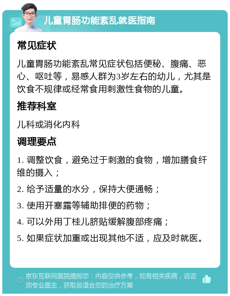 儿童胃肠功能紊乱就医指南 常见症状 儿童胃肠功能紊乱常见症状包括便秘、腹痛、恶心、呕吐等，易感人群为3岁左右的幼儿，尤其是饮食不规律或经常食用刺激性食物的儿童。 推荐科室 儿科或消化内科 调理要点 1. 调整饮食，避免过于刺激的食物，增加膳食纤维的摄入； 2. 给予适量的水分，保持大便通畅； 3. 使用开塞露等辅助排便的药物； 4. 可以外用丁桂儿脐贴缓解腹部疼痛； 5. 如果症状加重或出现其他不适，应及时就医。